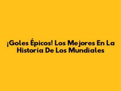 ¡Goles Épicos! Los Mejores En La Historia De Los Mundiales