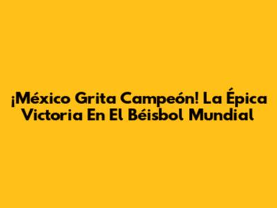 ¡México Grita Campeón! La Épica Victoria En El Béisbol Mundial