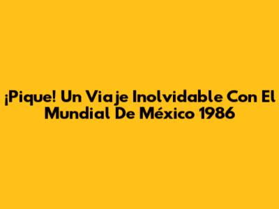¡Pique! Un Viaje Inolvidable Con El Mundial De México 1986