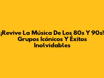 ¡Revive La Música De Los 80s Y 90s! Grupos Icónicos Y Éxitos Inolvidables