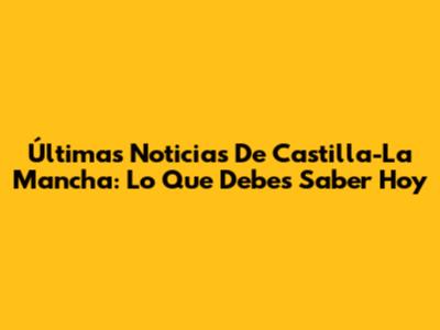 Últimas Noticias De Castilla-La Mancha: Lo Que Debes Saber Hoy