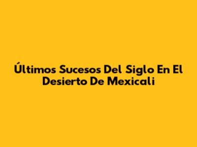 Últimos Sucesos Del Siglo En El Desierto De Mexicali