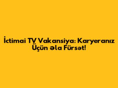 İctimai TV Vakansiya: Karyeranız Üçün Əla Fürsət!