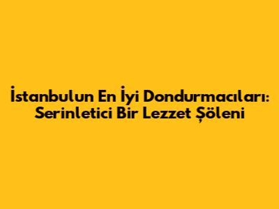 İstanbul'un En İyi Dondurmacıları: Serinletici Bir Lezzet Şöleni