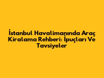 İstanbul Havalimanı'nda Araç Kiralama Rehberi: İpuçları Ve Tavsiyeler