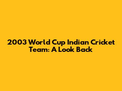 2003 World Cup Indian Cricket Team: A Look Back