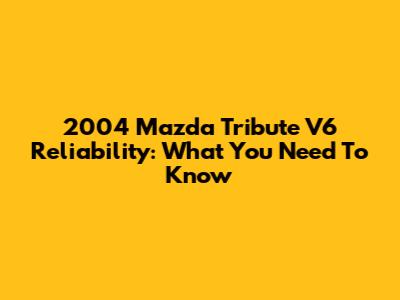 2004 Mazda Tribute V6 Reliability: What You Need To Know