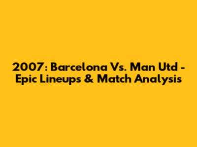 2007: Barcelona Vs. Man Utd - Epic Lineups & Match Analysis