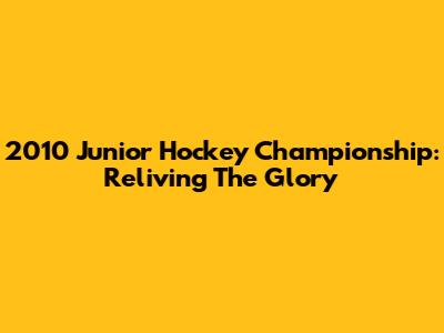 2010 Junior Hockey Championship: Reliving The Glory