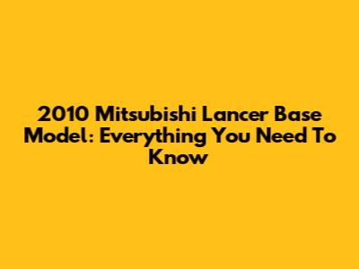 2010 Mitsubishi Lancer Base Model: Everything You Need To Know