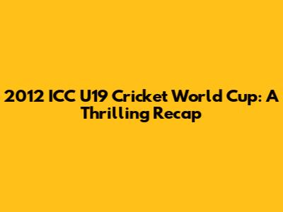 2012 ICC U19 Cricket World Cup: A Thrilling Recap