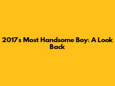 2017's Most Handsome Boy: A Look Back
