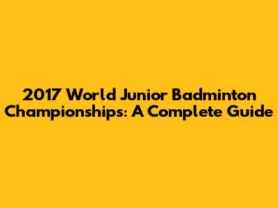 2017 World Junior Badminton Championships: A Complete Guide