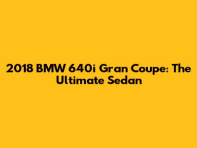2018 BMW 640i Gran Coupe: The Ultimate Sedan