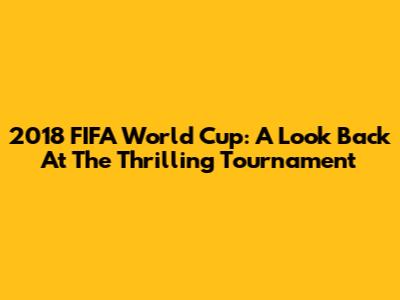 2018 FIFA World Cup: A Look Back At The Thrilling Tournament