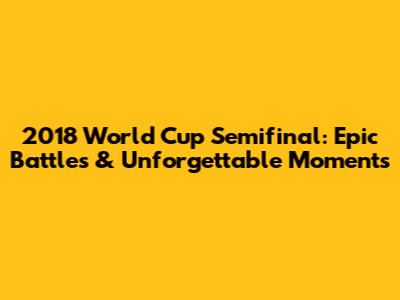 2018 World Cup Semifinal: Epic Battles & Unforgettable Moments