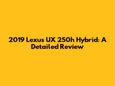 2019 Lexus UX 250h Hybrid: A Detailed Review