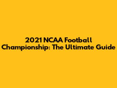 2021 NCAA Football Championship: The Ultimate Guide