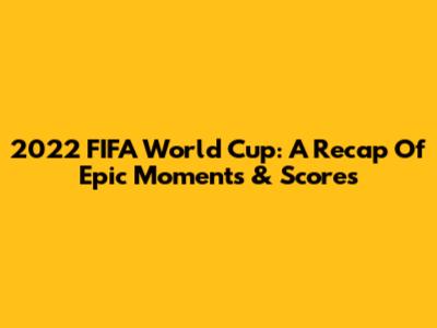2022 FIFA World Cup: A Recap Of Epic Moments & Scores