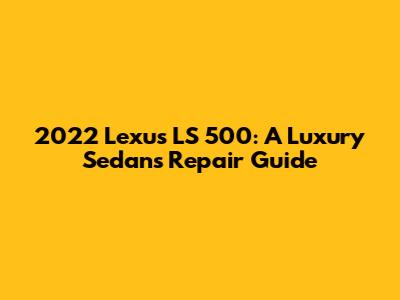 2022 Lexus LS 500: A Luxury Sedan's Repair Guide