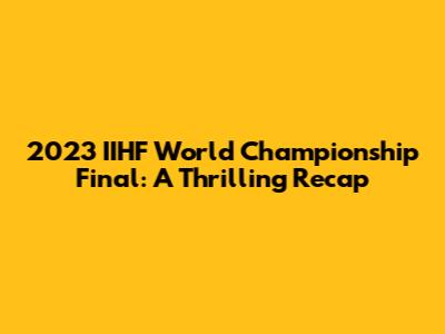 2023 IIHF World Championship Final: A Thrilling Recap