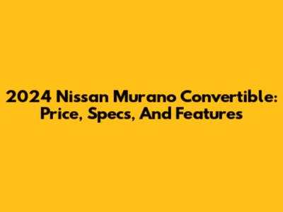 2024 Nissan Murano Convertible: Price, Specs, And Features
