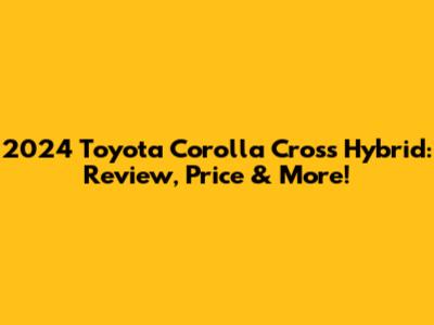 2024 Toyota Corolla Cross Hybrid: Review, Price & More!