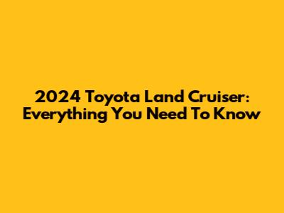 2024 Toyota Land Cruiser: Everything You Need To Know