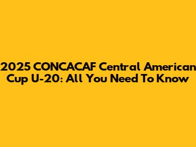 2025 CONCACAF Central American Cup U-20: All You Need To Know