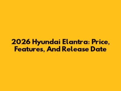 2026 Hyundai Elantra: Price, Features, And Release Date