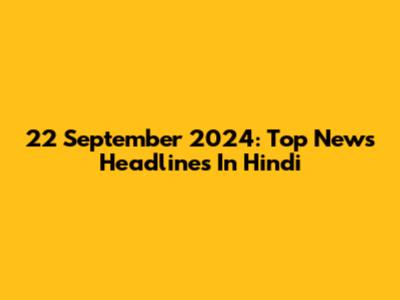 22 September 2024: Top News Headlines In Hindi