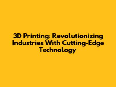 3D Printing: Revolutionizing Industries With Cutting-Edge Technology