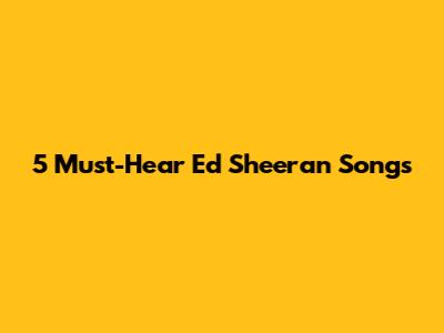 5 Must-Hear Ed Sheeran Songs