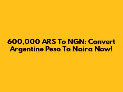600,000 ARS To NGN: Convert Argentine Peso To Naira Now!