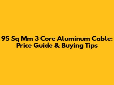 95 Sq Mm 3 Core Aluminum Cable: Price Guide & Buying Tips
