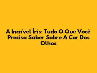 A Incrível Íris: Tudo O Que Você Precisa Saber Sobre A Cor Dos Olhos