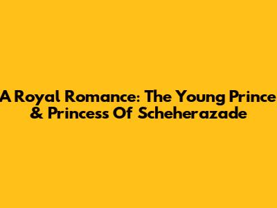 A Royal Romance: The Young Prince & Princess Of Scheherazade