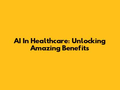 AI In Healthcare: Unlocking Amazing Benefits
