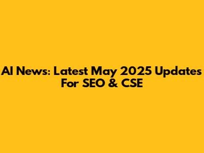 AI News: Latest May 2025 Updates For SEO & CSE