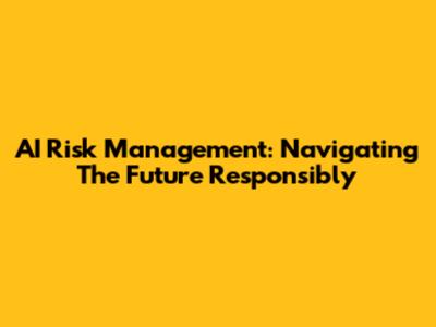 AI Risk Management: Navigating The Future Responsibly