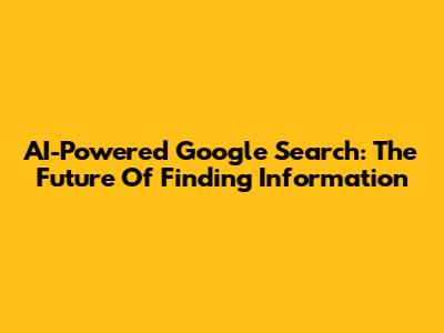 AI-Powered Google Search: The Future Of Finding Information
