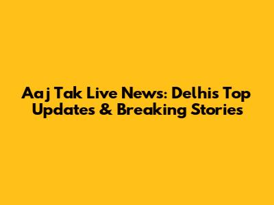 Aaj Tak Live News: Delhi's Top Updates & Breaking Stories