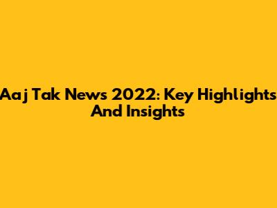 Aaj Tak News 2022: Key Highlights And Insights