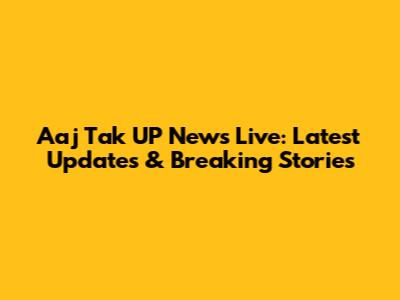Aaj Tak UP News Live: Latest Updates & Breaking Stories