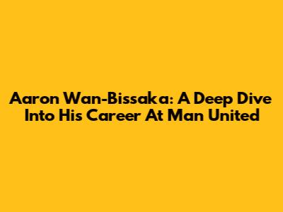 Aaron Wan-Bissaka: A Deep Dive Into His Career At Man United