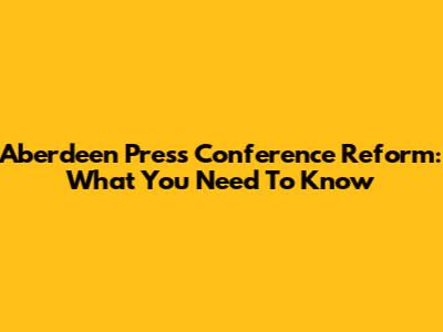 Aberdeen Press Conference Reform: What You Need To Know