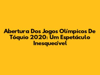 Abertura Dos Jogos Olímpicos De Tóquio 2020: Um Espetáculo Inesquecível