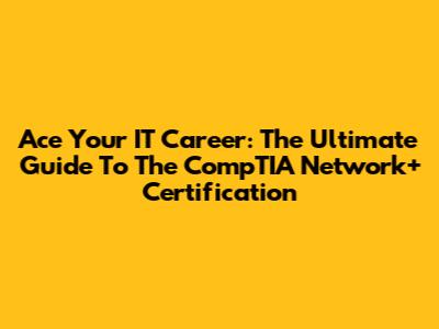 Ace Your IT Career: The Ultimate Guide To The CompTIA Network+ Certification
