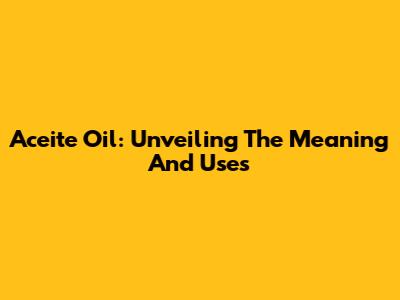 Aceite Oil: Unveiling The Meaning And Uses