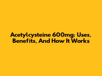 Acetylcysteine 600mg: Uses, Benefits, And How It Works